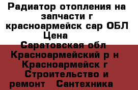 Радиатор отопления на запчасти г красноармейск сар ОБЛ › Цена ­ 100 - Саратовская обл., Красноармейский р-н, Красноармейск г. Строительство и ремонт » Сантехника   